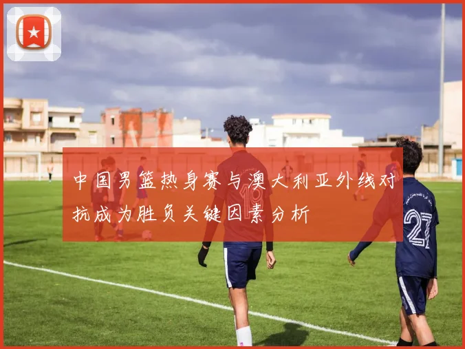 中国男篮热身赛与澳大利亚外线对抗成为胜负关键因素分析