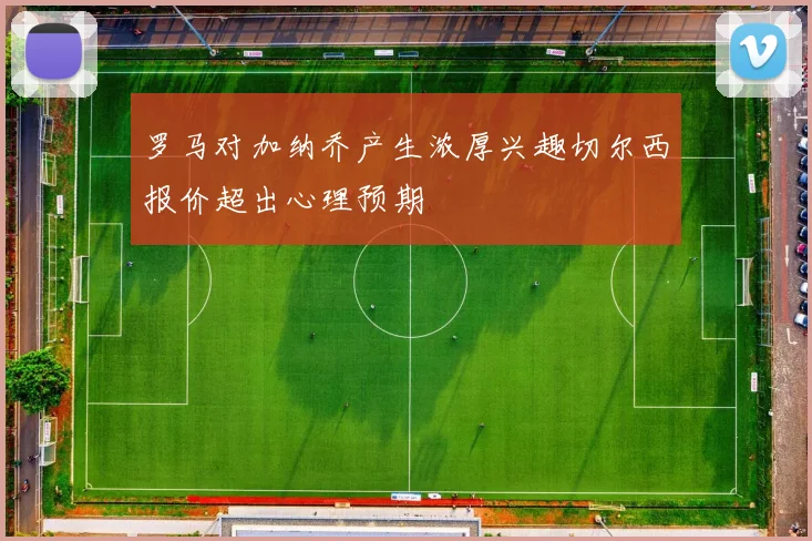 罗马对加纳乔产生浓厚兴趣切尔西报价超出心理预期