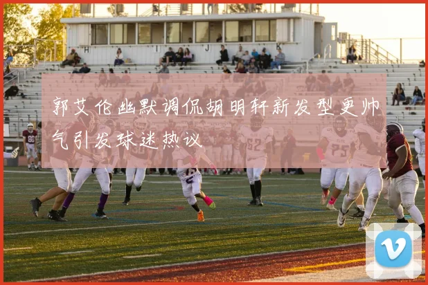郭艾伦幽默调侃胡明轩新发型更帅气引发球迷热议